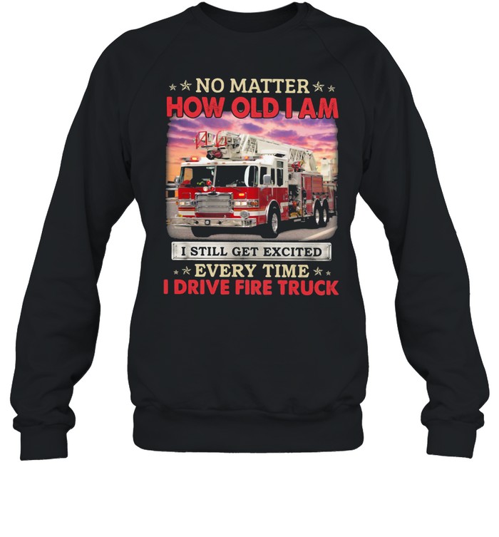 No Matter How Old I Am I Still Get Excited Every Time I Drive Fire Truck shirt Unisex Sweatshirt