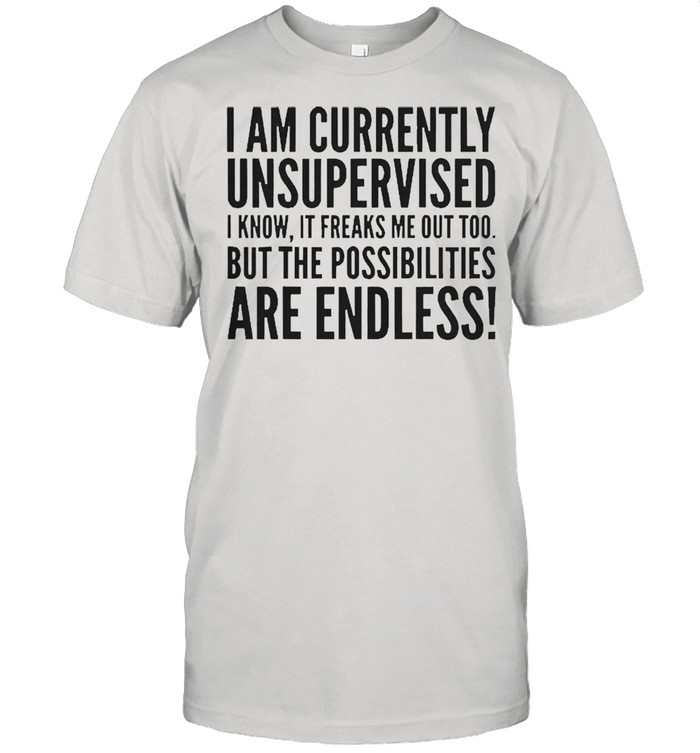 I am currently unsupervised i know it freaks me out too but the possibilities are endless shirt