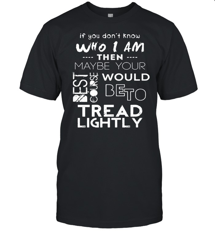 If You Don’t Know Who I Am Then Maybe Your Best Course Would Be To Tread Lightly Shirt