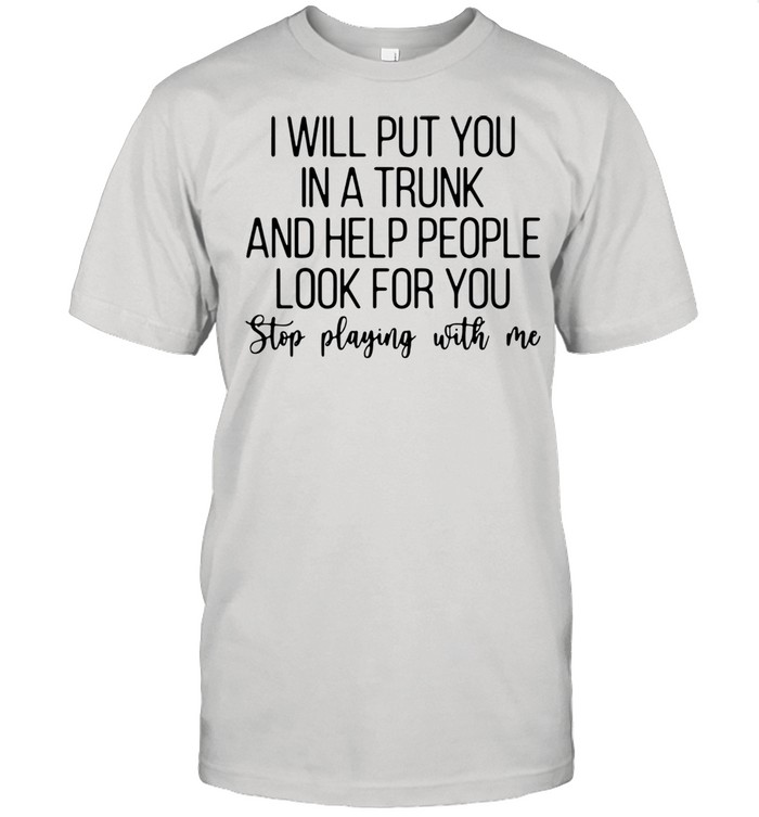 I will put you in a trunk and help people look for you stop playing with Me shirt