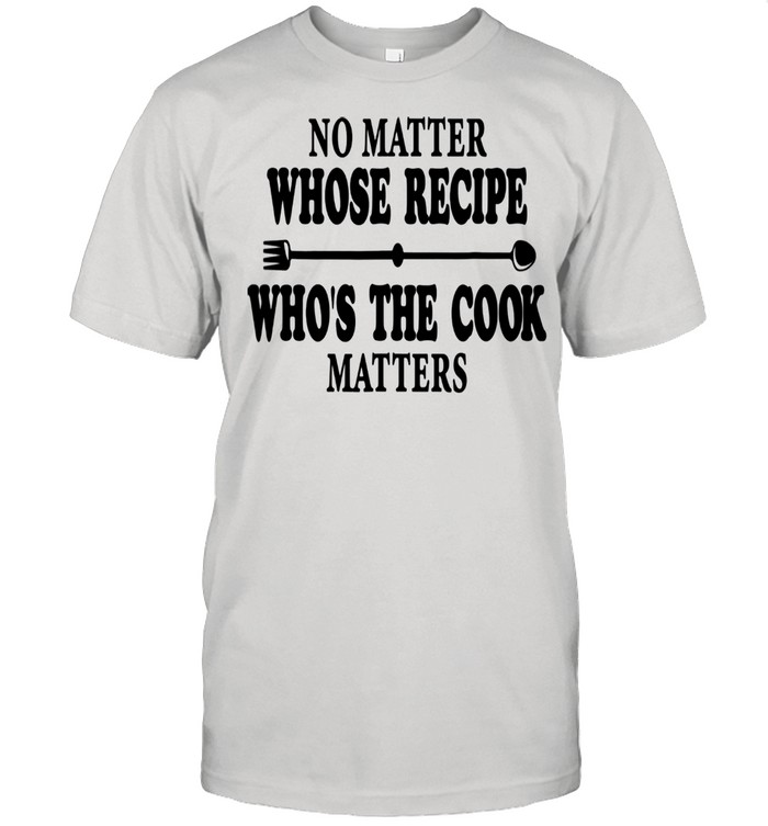 No Matter Whose Recipe Who’s The Cook Matters Chef Cooking shirt