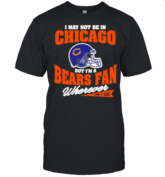 I May Not Be In Chicago But Im A Bears Fan Wherever Shirt