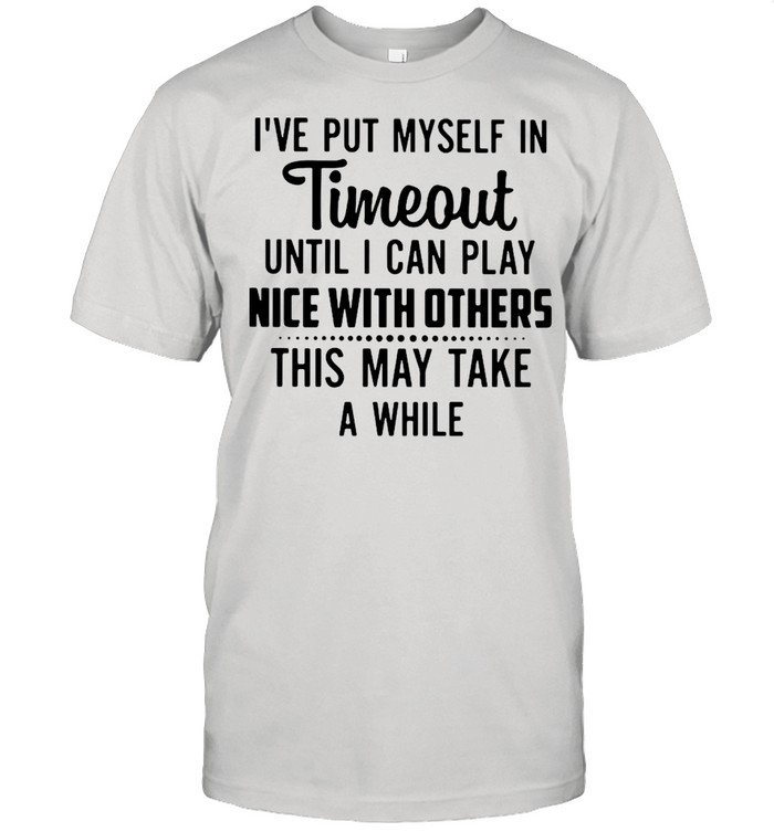 I’ve Put Myself In Timeout Until I Can Play Nice With Others This May Take A While Shirt