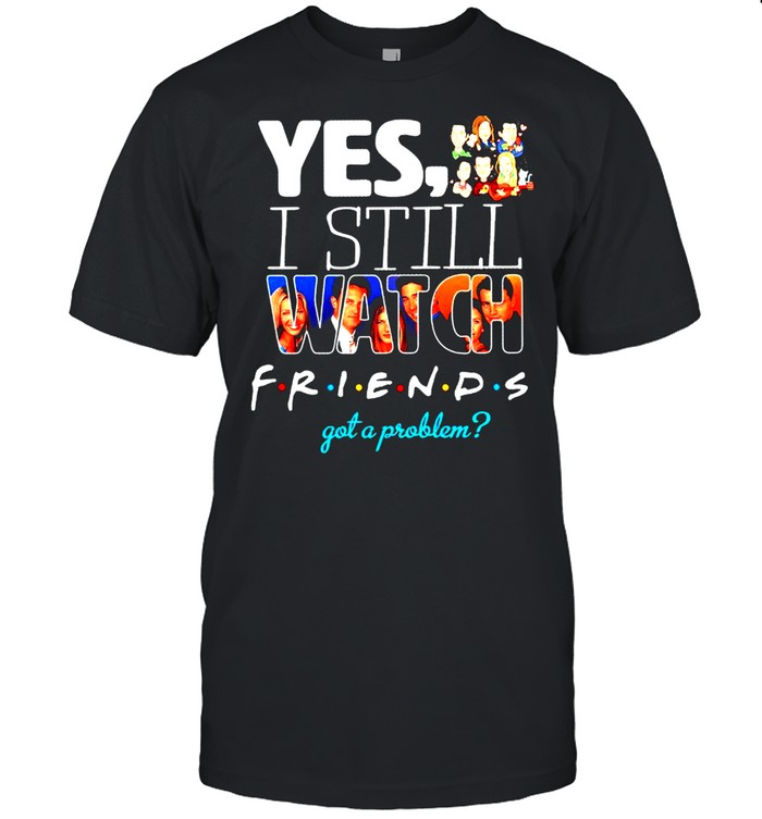 Yes I still watch Friends got a problem shirt