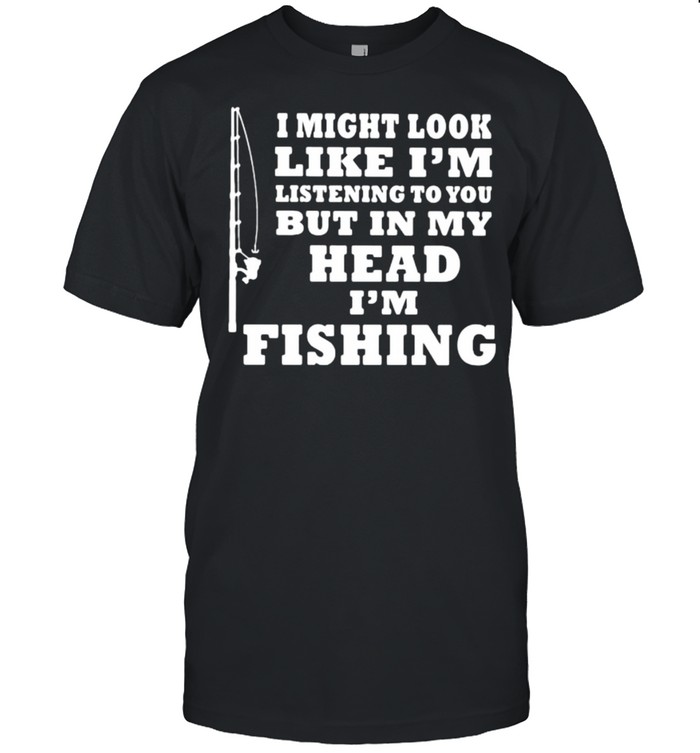 I might look like im listening to you but in my head im fishing shirt