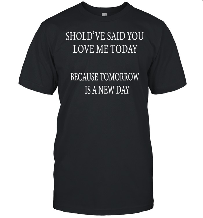 Should’ve Said You Loved Me Today Because Tomorrow Is A New Day T-shirt Classic Men's T-shirt