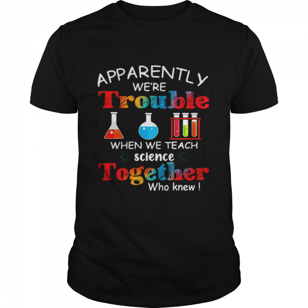 Apparently We’re Trouble When We Teach Science Together Who Knew Classic Shirt