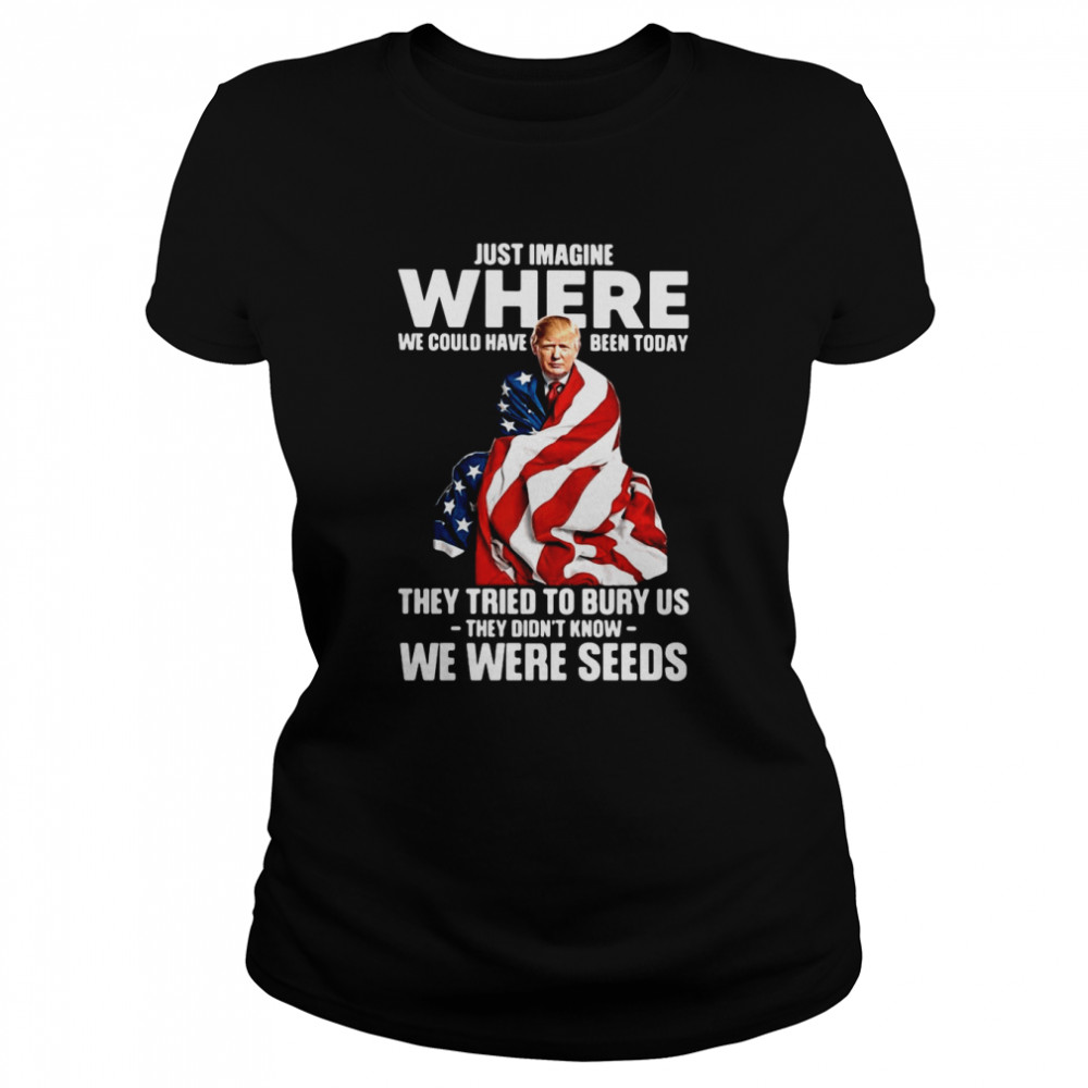 Trump Just Imagine Where We Could Have Been Today They Tried To Bury Us They Didn't Know We Were Seeds  Classic Women's T-shirt