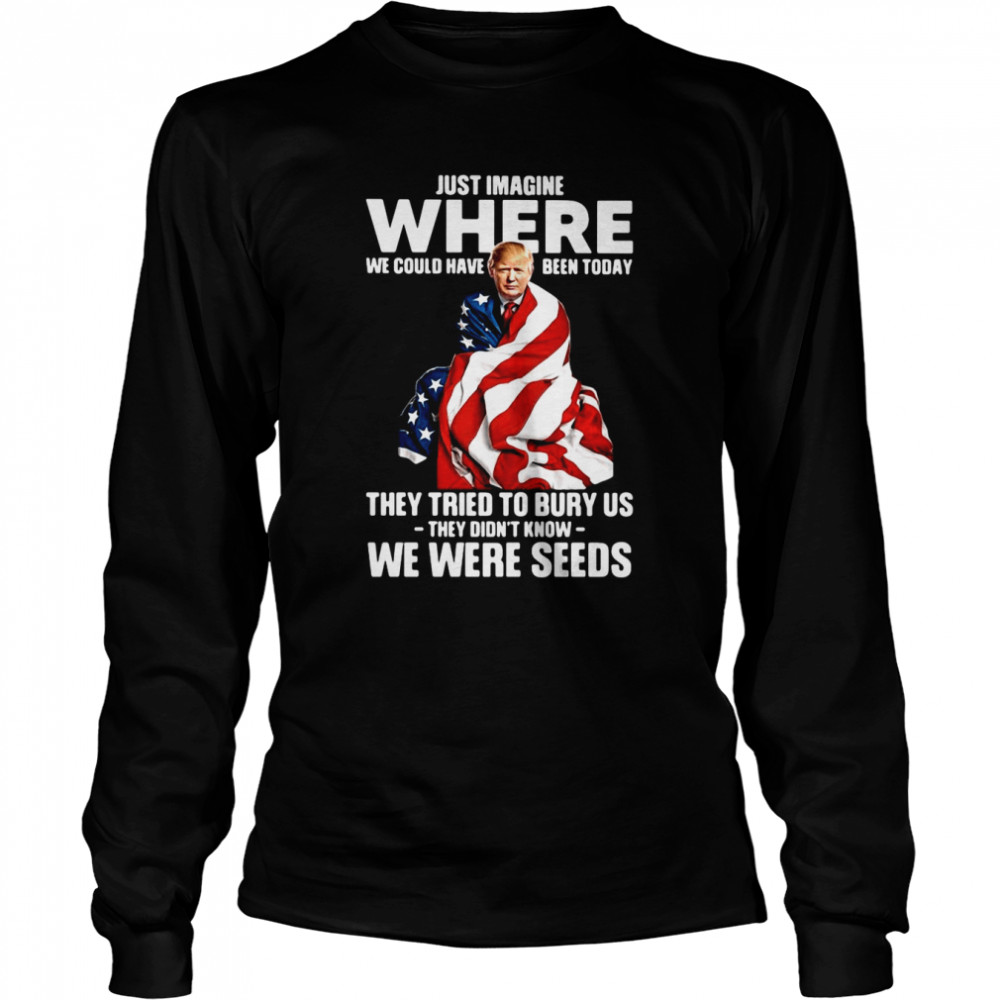 Trump Just Imagine Where We Could Have Been Today They Tried To Bury Us They Didn't Know We Were Seeds  Long Sleeved T-shirt