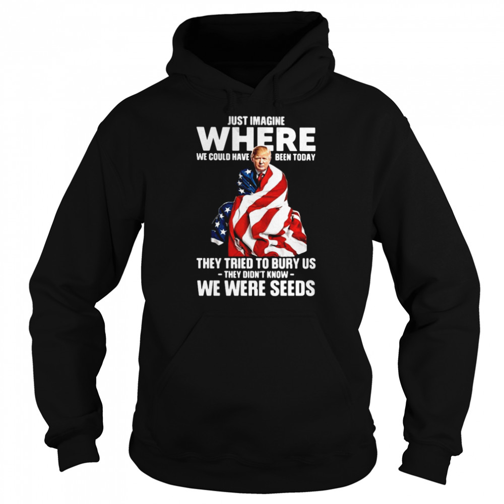 Trump Just Imagine Where We Could Have Been Today They Tried To Bury Us They Didn't Know We Were Seeds  Unisex Hoodie