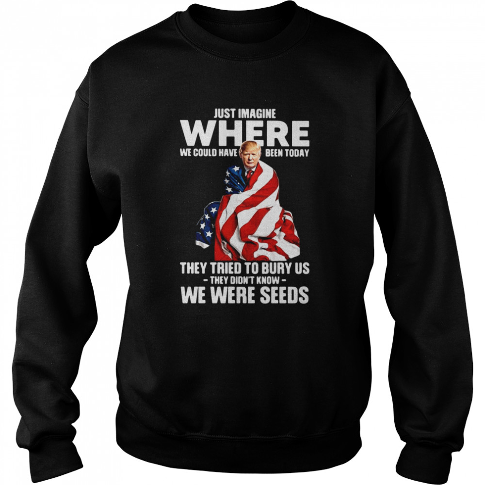 Trump Just Imagine Where We Could Have Been Today They Tried To Bury Us They Didn't Know We Were Seeds  Unisex Sweatshirt