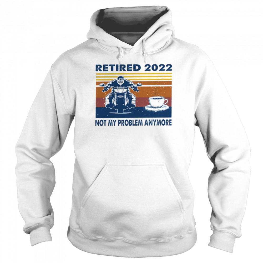 Retired 2022 not my problem anymore shirt Unisex Hoodie