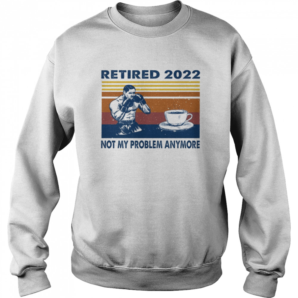 Retired 2022 not my problem anymore shirt Unisex Sweatshirt