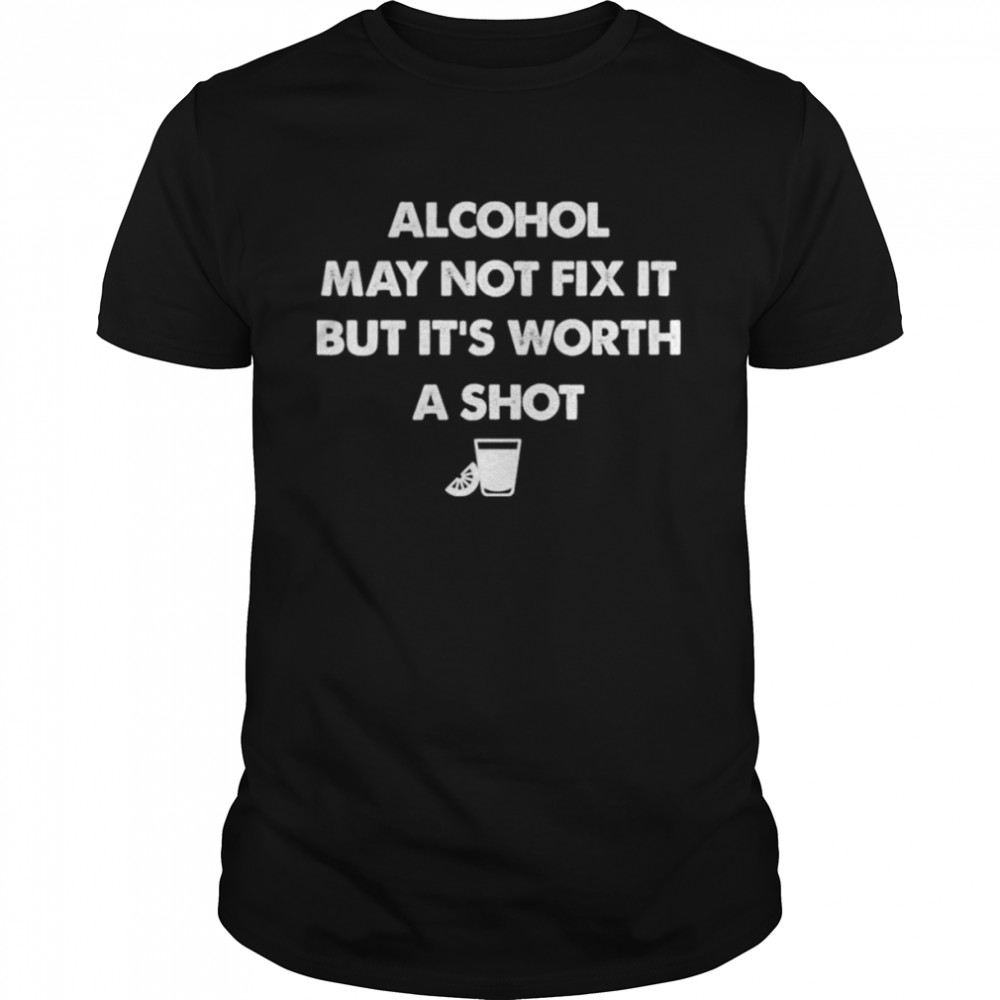 Alcohol may not fix it but it’s worth a shot shirt