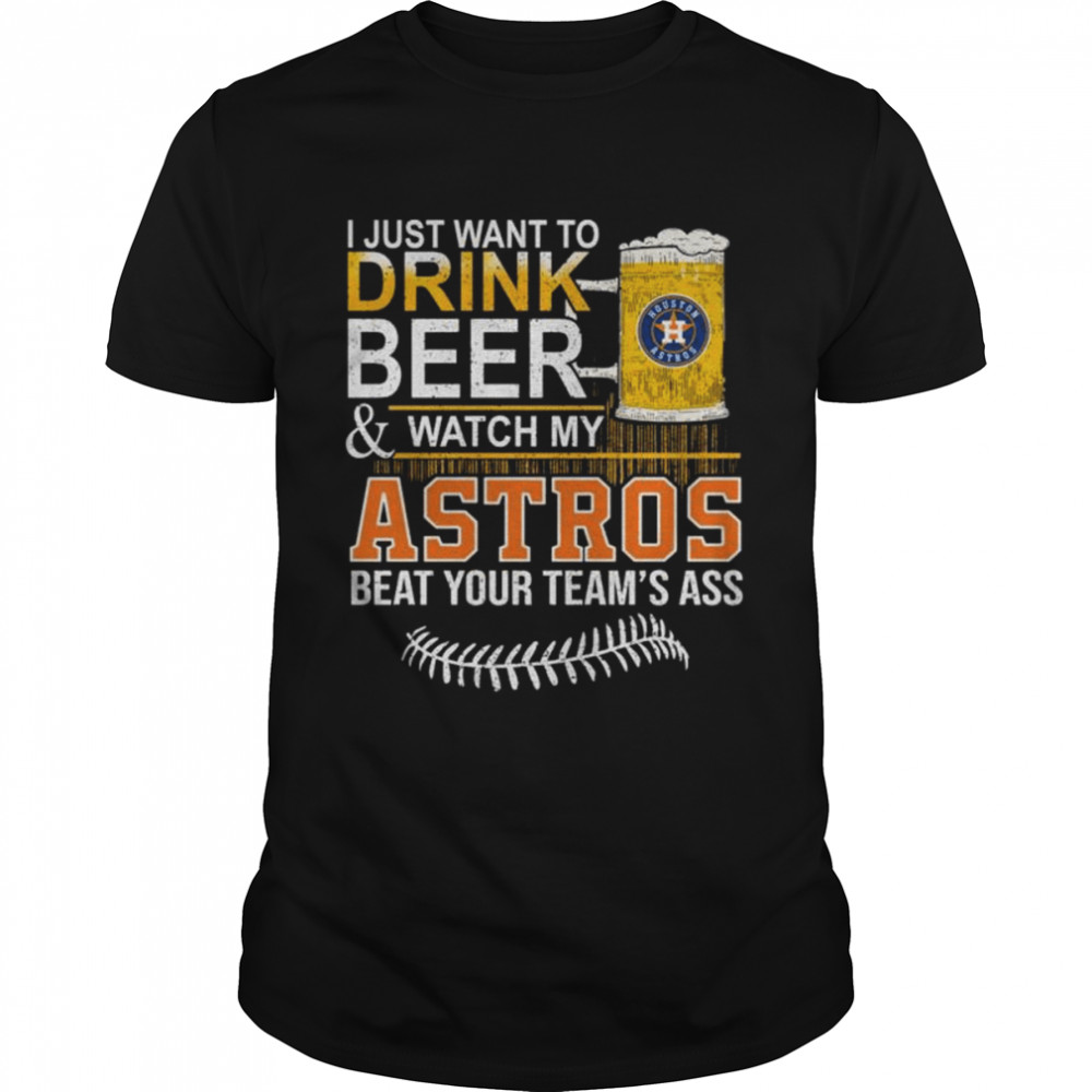 I just want to drink Beer and watch my Astros beat your team’s ass shirt