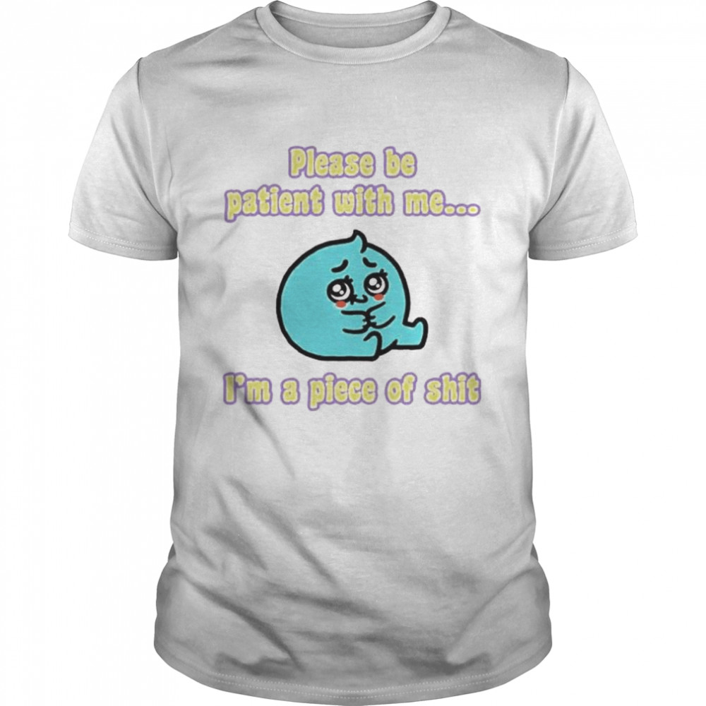 Please be patient with me I’m a piece of shit shirt