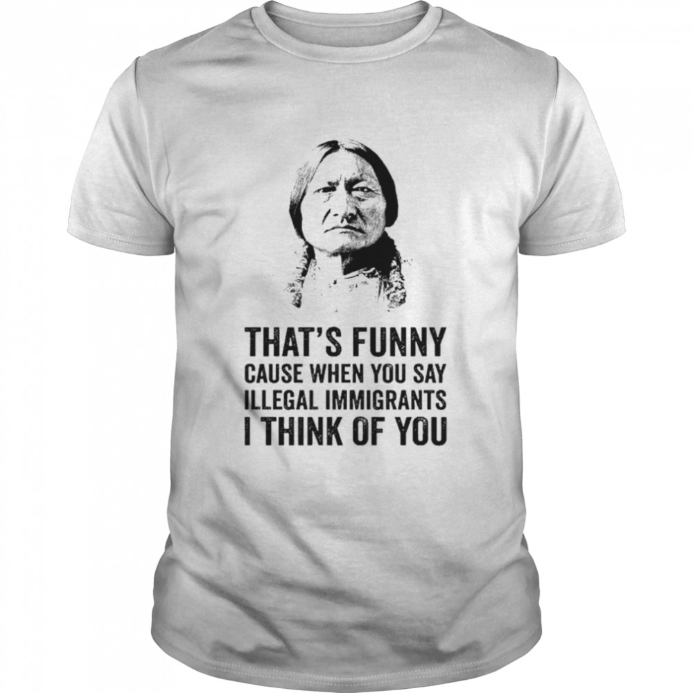 That’s funny because when you say illegal immigrants I think of you shirt